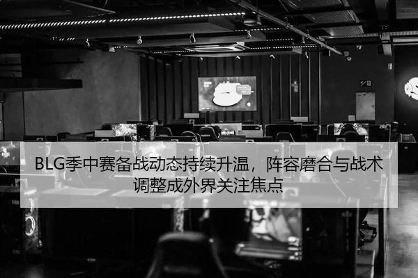 BLG季中赛备战动态持续升温，阵容磨合与战术调整成外界关注焦点
